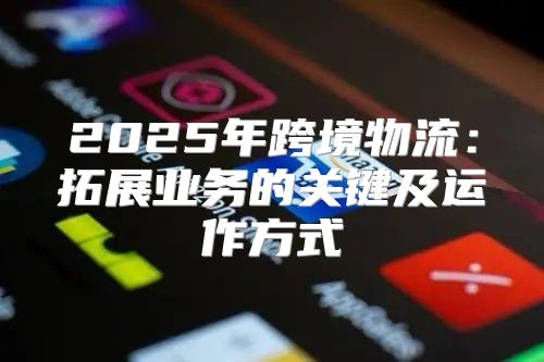2025年跨境物流：拓展业务的关键及运作方式