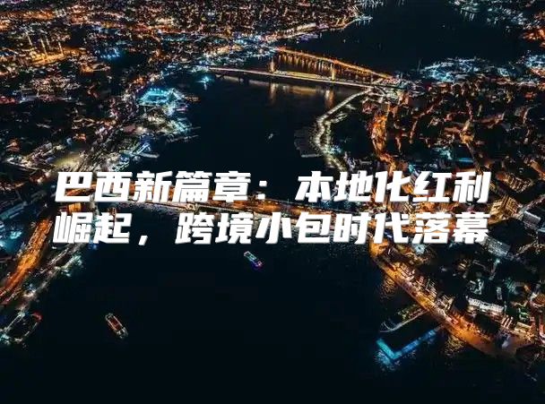 巴西新篇章：本地化红利崛起，跨境小包时代落幕
