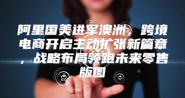 阿里国美进军澳洲，跨境电商开启主动扩张新篇章，战略布局领跑未来零售版图