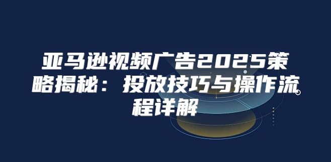 亚马逊视频广告2025策略揭秘：投放技巧与操作流程详解