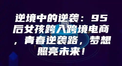 逆境中的逆袭：95后女孩跨入跨境电商，青春逆袭路，梦想照亮未来！