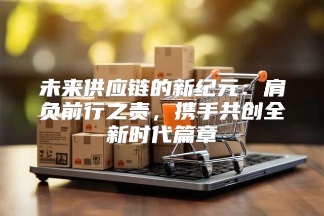 未来供应链的新纪元：肩负前行之责，携手共创全新时代篇章