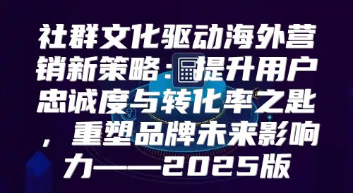 社群文化驱动海外营销新策略：提升用户忠诚度与转化率之匙，重塑品牌未来影响力——2025版