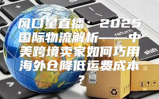 风口星直播：2025国际物流解析——中美跨境卖家如何巧用海外仓降低运费成本？