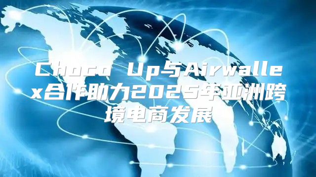 Choco Up与Airwallex合作助力2025年亚洲跨境电商发展