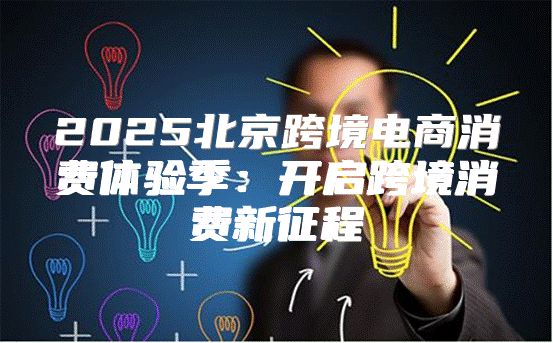 2025北京跨境电商消费体验季：开启跨境消费新征程