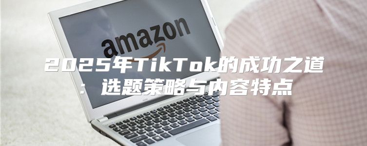 2025年TikTok的成功之道：选题策略与内容特点