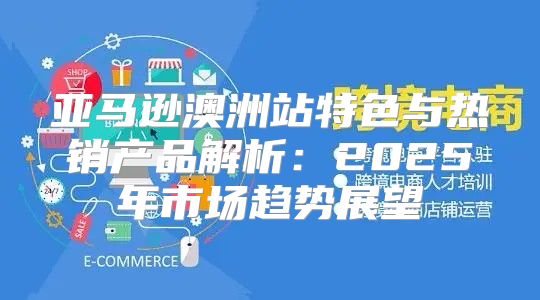 亚马逊澳洲站特色与热销产品解析：2025年市场趋势展望
