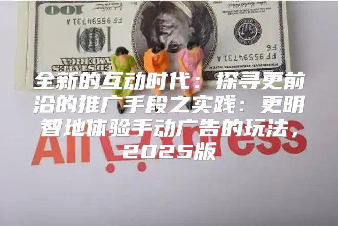 全新的互动时代：探寻更前沿的推广手段之实践：更明智地体验手动广告的玩法，2025版