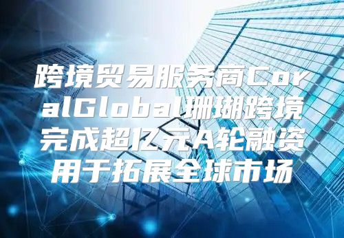 跨境贸易服务商CoralGlobal珊瑚跨境完成超亿元A轮融资用于拓展全球市场