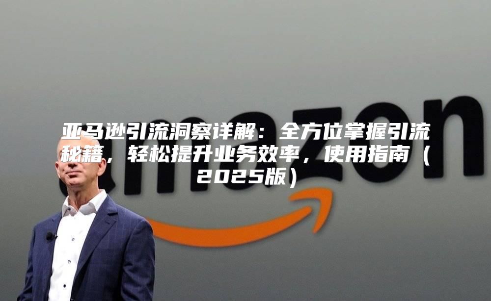 亚马逊引流洞察详解：全方位掌握引流秘籍，轻松提升业务效率，使用指南2025版