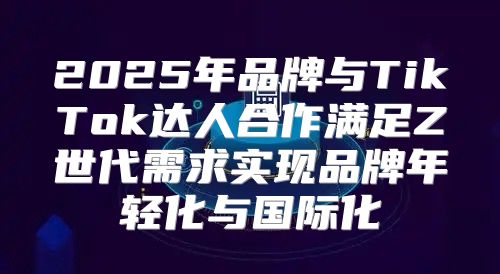 2025年品牌与TikTok达人合作满足Z世代需求实现品牌年轻化与国际化