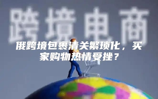俄跨境包裹清关繁琐化，买家购物热情受挫？