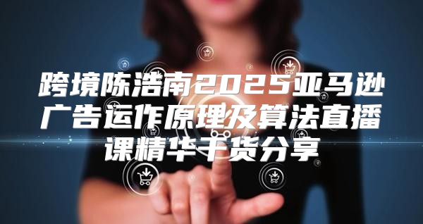 跨境陈浩南2025亚马逊广告运作原理及算法直播课精华干货分享