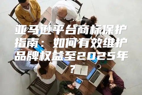 亚马逊平台商标保护指南：如何有效维护品牌权益至2025年？