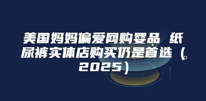 美国妈妈偏爱网购婴品 纸尿裤实体店购买仍是首选2025
