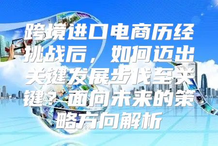 跨境进口电商历经挑战后，如何迈出关键发展步伐至关键？面向未来的策略方向解析