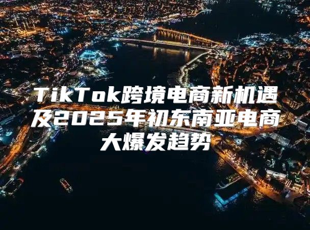 TikTok跨境电商新机遇及2025年初东南亚电商大爆发趋势