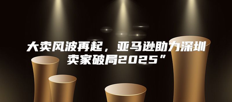 大卖风波再起，亚马逊助力深圳卖家破局2025”