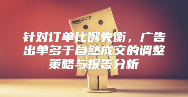 针对订单比例失衡，广告出单多于自然成交的调整策略与报告分析
