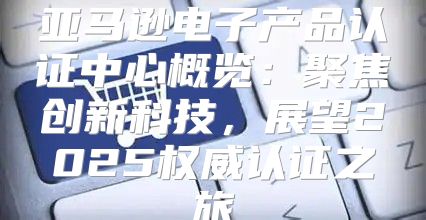 亚马逊电子产品认证中心概览：聚焦创新科技，展望2025权威认证之旅