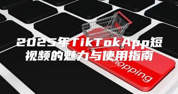 2025年TikTokApp短视频的魅力与使用指南