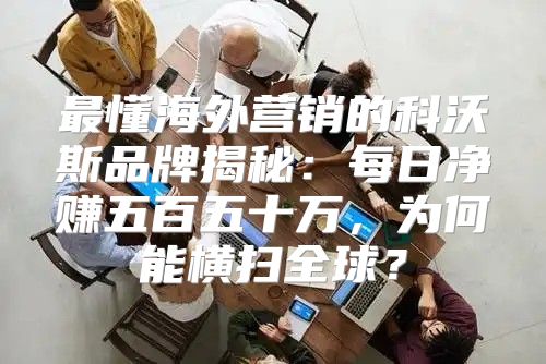 最懂海外营销的科沃斯品牌揭秘：每日净赚五百五十万，为何能横扫全球？