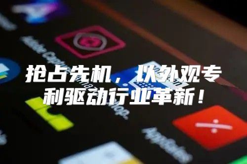 抢占先机，以外观专利驱动行业革新！