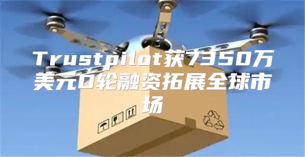 Trustpilot获7350万美元D轮融资拓展全球市场