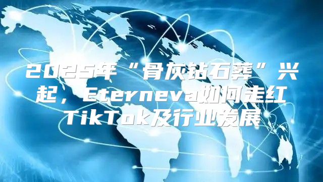2025年“骨灰钻石葬”兴起，Eterneva如何走红TikTok及行业发展