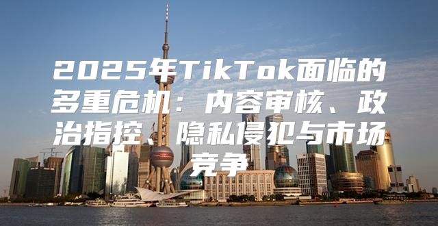 2025年TikTok面临的多重危机：内容审核、政治指控、隐私侵犯与市场竞争