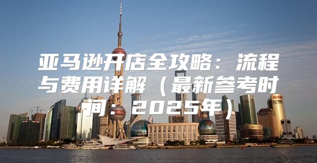 亚马逊开店全攻略：流程与费用详解最新参考时间：2025年