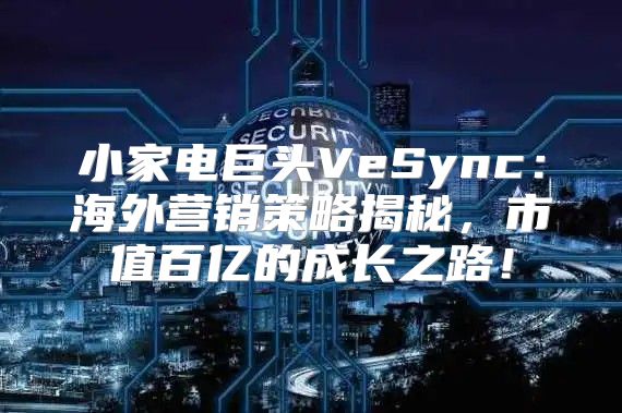 小家电巨头VeSync：海外营销策略揭秘，市值百亿的成长之路！