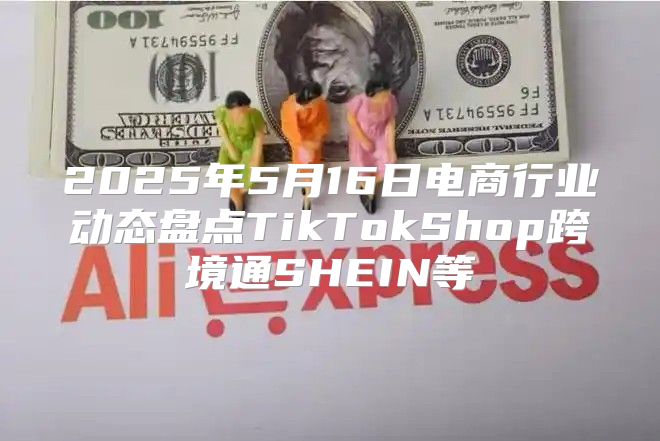 2025年5月16日电商行业动态盘点TikTokShop跨境通SHEIN等