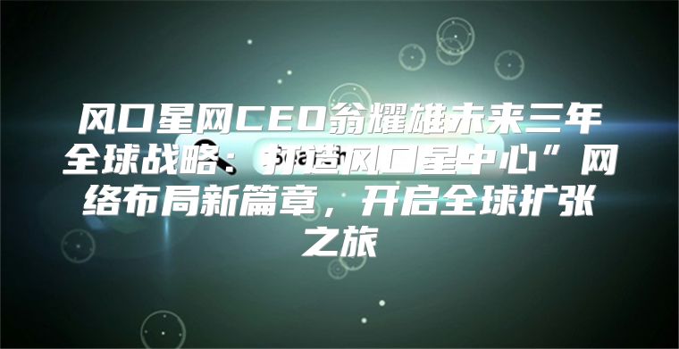 风口星网CEO翁耀雄未来三年全球战略：打造风口星中心”网络布局新篇章，开启全球扩张之旅