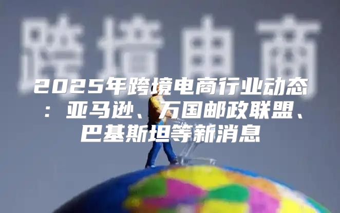 2025年跨境电商行业动态：亚马逊、万国邮政联盟、巴基斯坦等新消息