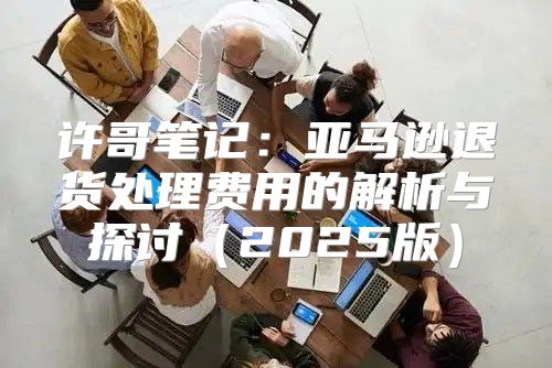 许哥笔记：亚马逊退货处理费用的解析与探讨2025版