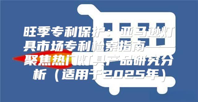 旺季专利保护：亚马逊灯具市场专利检索指南——聚焦热门灯具产品研究分析适用于2025年
