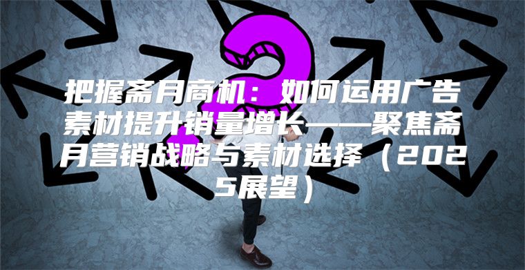 把握斋月商机：如何运用广告素材提升销量增长——聚焦斋月营销战略与素材选择2025展望