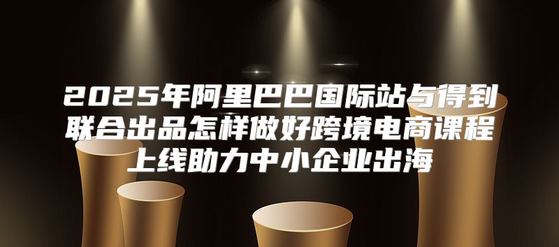 2025年阿里巴巴国际站与得到联合出品怎样做好跨境电商课程上线助力中小企业出海