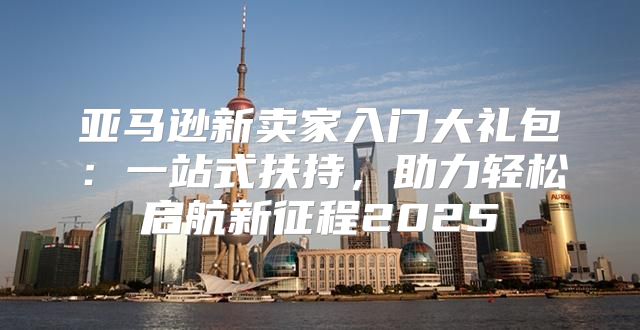 亚马逊新卖家入门大礼包：一站式扶持，助力轻松启航新征程2025