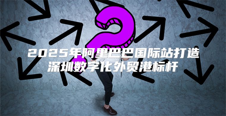 2025年阿里巴巴国际站打造深圳数字化外贸港标杆