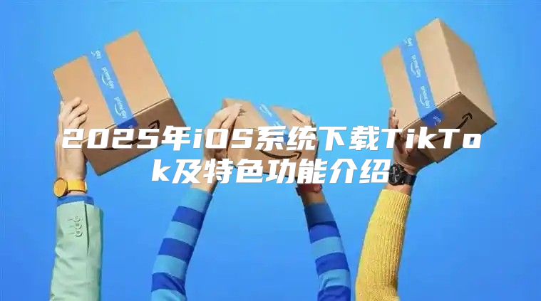2025年iOS系统下载TikTok及特色功能介绍