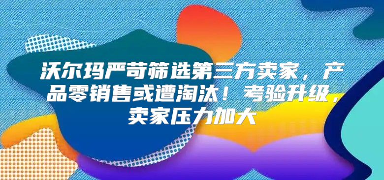 沃尔玛严苛筛选第三方卖家，产品零销售或遭淘汰！考验升级，卖家压力加大