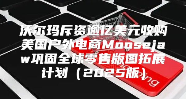 沃尔玛斥资逾亿美元收购美国户外电商Moosejaw巩固全球零售版图拓展计划2025版
