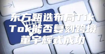 东方甄选布局TikTok能否复刻跨境董宇辉式成功