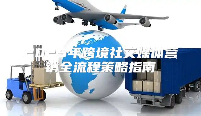 2025年跨境社交媒体营销全流程策略指南