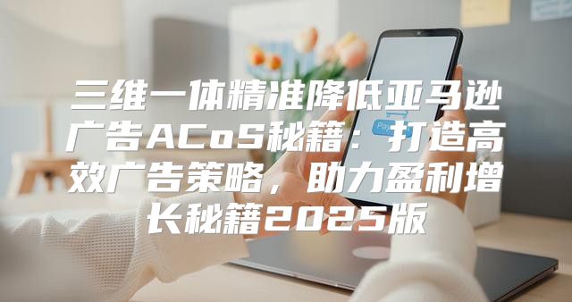 三维一体精准降低亚马逊广告ACoS秘籍：打造高效广告策略，助力盈利增长秘籍2025版