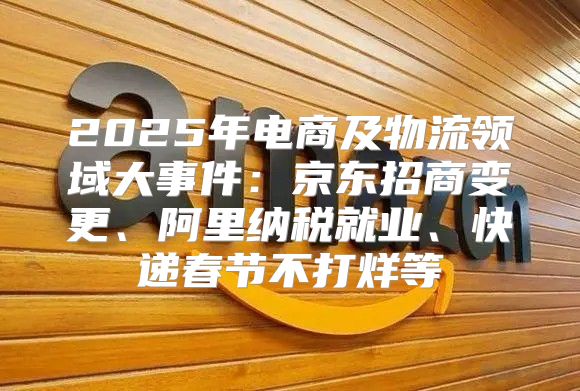2025年电商及物流领域大事件：京东招商变更、阿里纳税就业、快递春节不打烊等