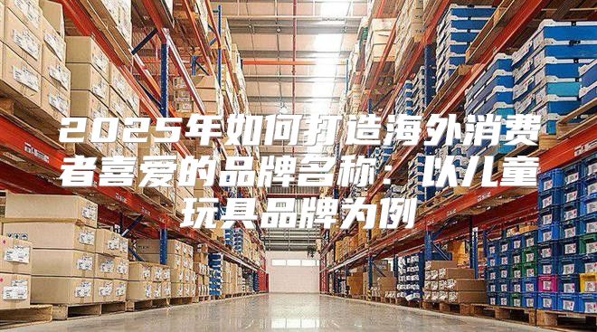 2025年如何打造海外消费者喜爱的品牌名称：以儿童玩具品牌为例